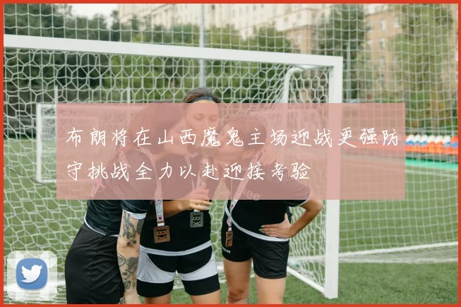 布朗将在山西魔鬼主场迎战更强防守挑战全力以赴迎接考验