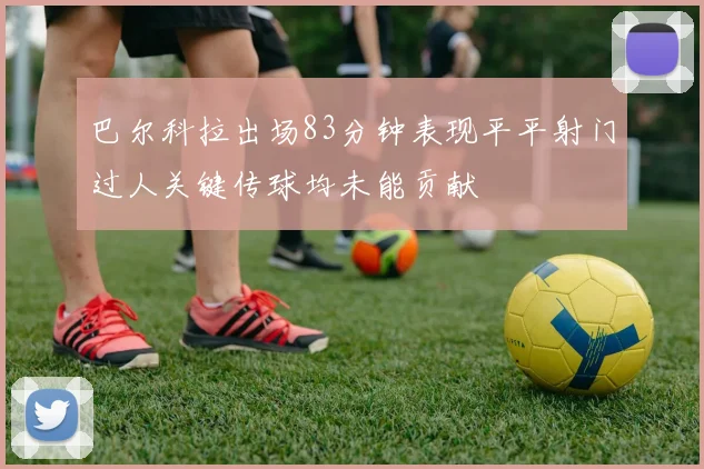 巴尔科拉出场83分钟表现平平射门过人关键传球均未能贡献