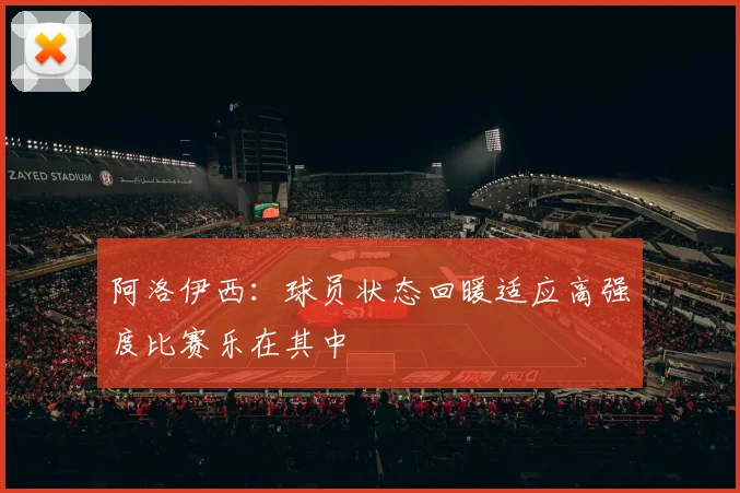 阿洛伊西：球员状态回暖适应高强度比赛乐在其中