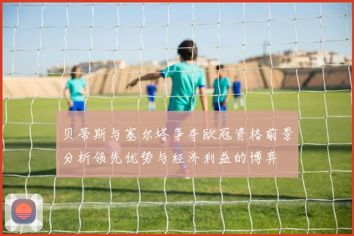 贝蒂斯与塞尔塔争夺欧冠资格前景分析领先优势与经济利益的博弈