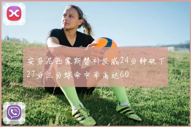 安芬尼西蒙斯替补发威24分钟砍下27分三分球命中率高达60