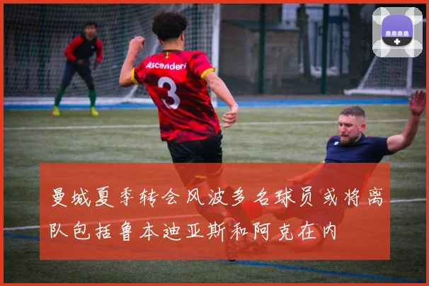 曼城夏季转会风波多名球员或将离队包括鲁本迪亚斯和阿克在内