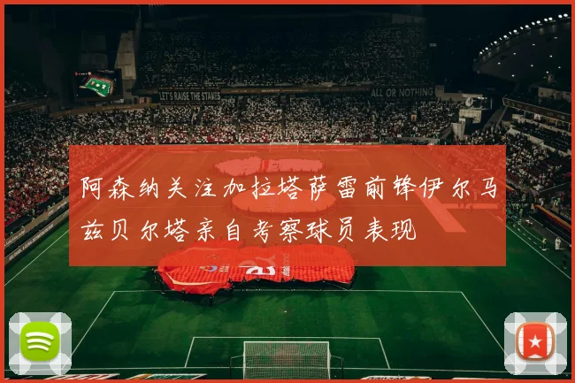 阿森纳关注加拉塔萨雷前锋伊尔马兹贝尔塔亲自考察球员表现