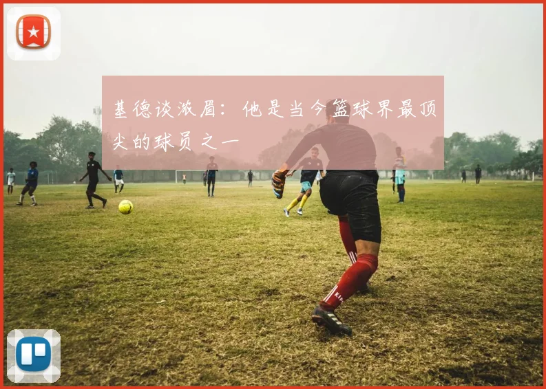 基德谈浓眉：他是当今篮球界最顶尖的球员之一