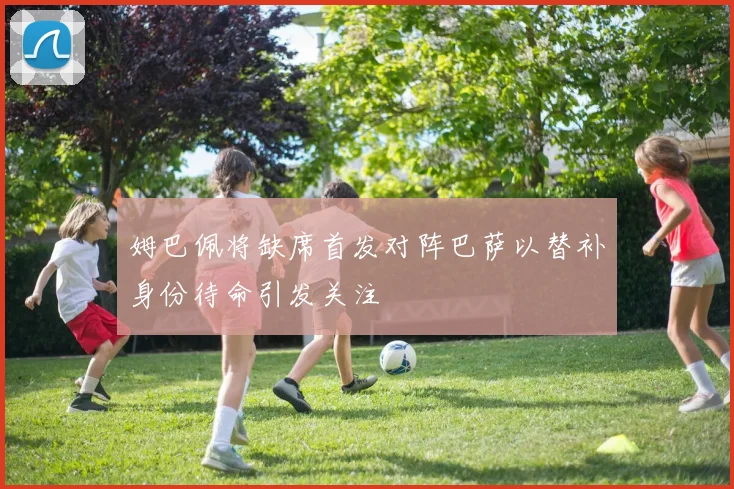 姆巴佩将缺席首发对阵巴萨以替补身份待命引发关注
