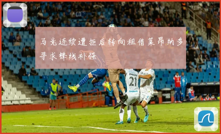 马竞连续遭拒后转向租借莱昂纳多寻求锋线补强