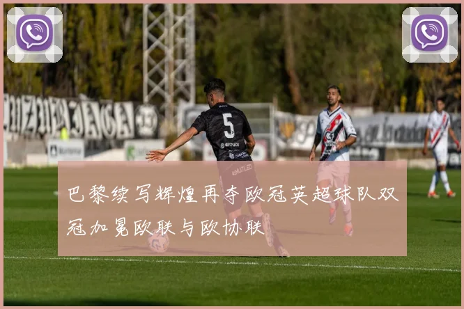 巴黎续写辉煌再夺欧冠英超球队双冠加冕欧联与欧协联