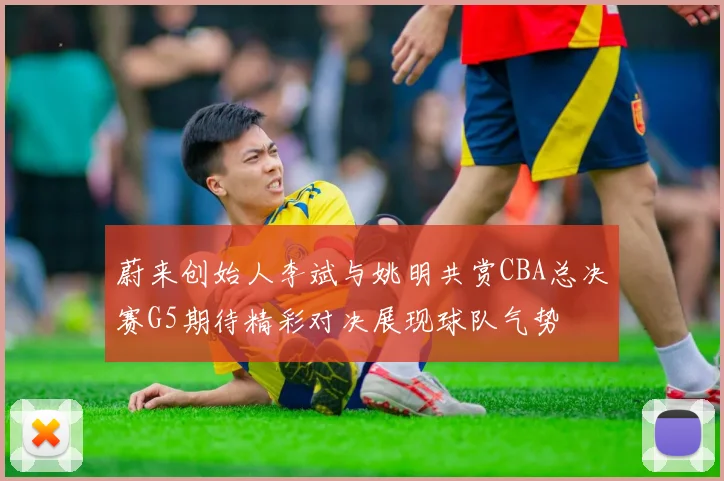 蔚来创始人李斌与姚明共赏CBA总决赛G5期待精彩对决展现球队气势