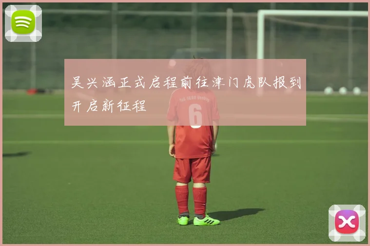 吴兴涵正式启程前往津门虎队报到开启新征程