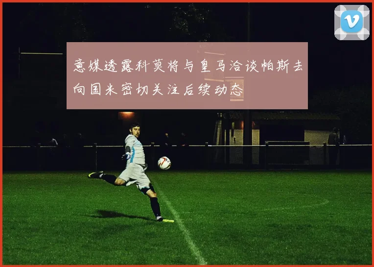 意媒透露科莫将与皇马洽谈帕斯去向国米密切关注后续动态