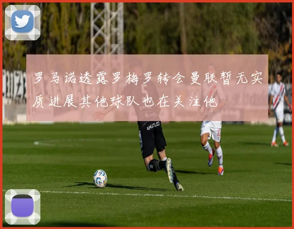 罗马诺透露罗梅罗转会曼联暂无实质进展其他球队也在关注他