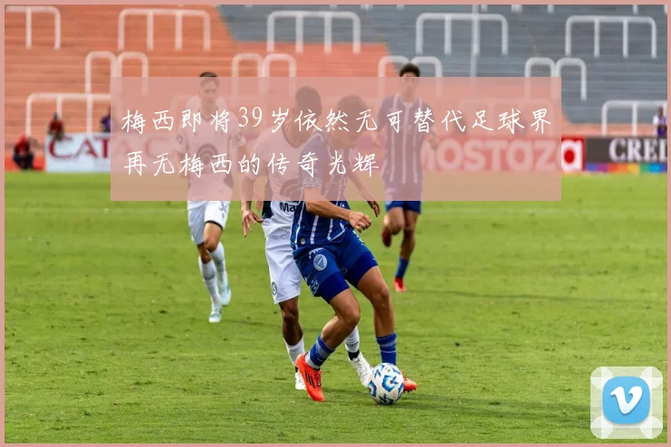 梅西即将39岁依然无可替代足球界再无梅西的传奇光辉