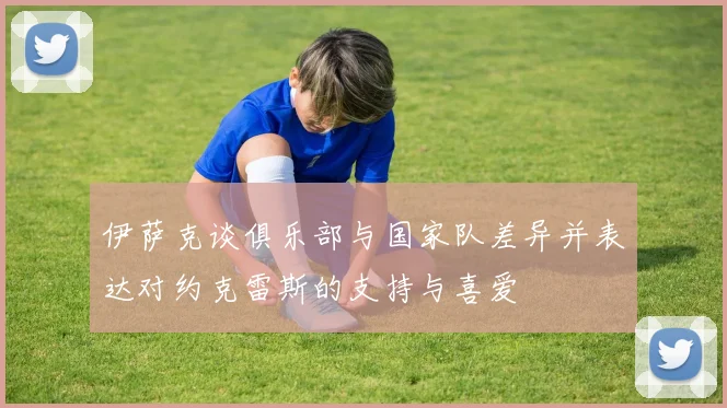伊萨克谈俱乐部与国家队差异并表达对约克雷斯的支持与喜爱