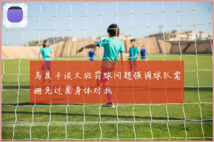 乌度卡谈文班罚球问题强调球队需避免过度身体对抗