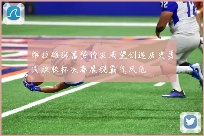维拉雄狮蓄势待发渴望创造历史勇闯欧联杯决赛展现霸气风范